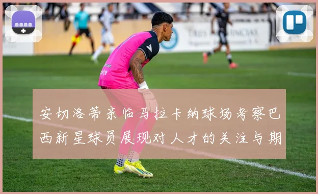 安切洛蒂亲临马拉卡纳球场考察巴西新星球员展现对人才的关注与期待