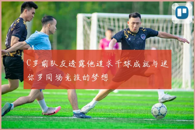 C罗前队友透露他追求千球成就与迷你罗同场竞技的梦想