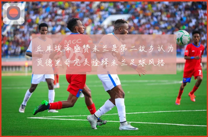 丘库埃泽盛赞米兰是第二故乡认为莫德里奇完美诠释米兰足球风格