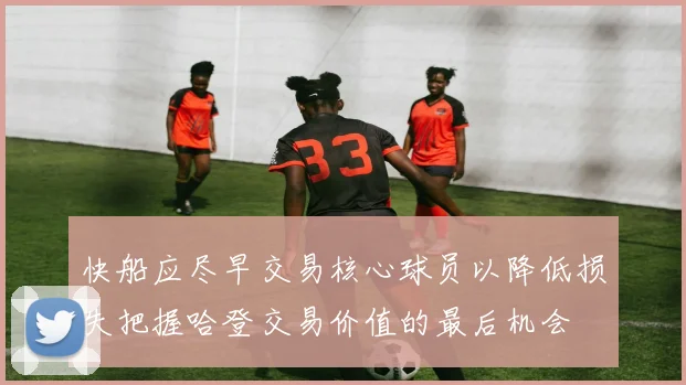 快船应尽早交易核心球员以降低损失把握哈登交易价值的最后机会