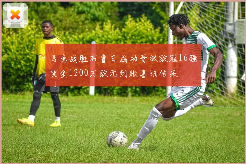 马竞战胜布鲁日成功晋级欧冠16强奖金1200万欧元到账喜讯传来