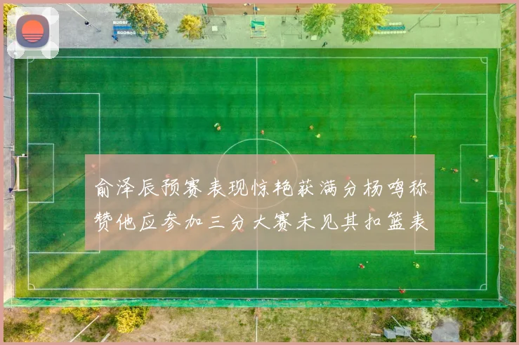 俞泽辰预赛表现惊艳获满分杨鸣称赞他应参加三分大赛未见其扣篮表现