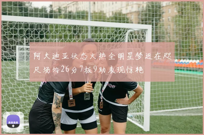 阿夫迪亚状态火热全明星梦近在咫尺场均26分7板9助表现惊艳