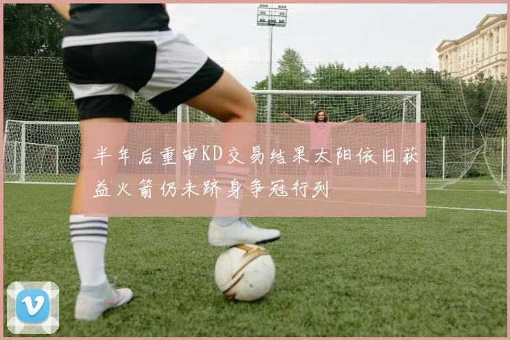 半年后重审KD交易结果太阳依旧获益火箭仍未跻身争冠行列