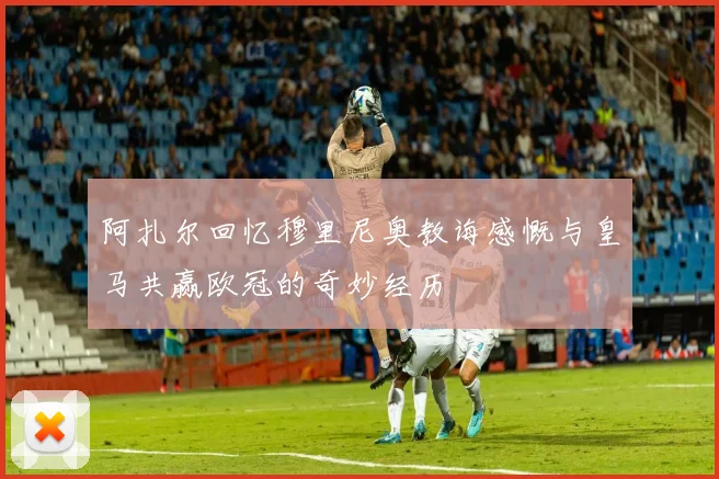 阿扎尔回忆穆里尼奥教诲感慨与皇马共赢欧冠的奇妙经历