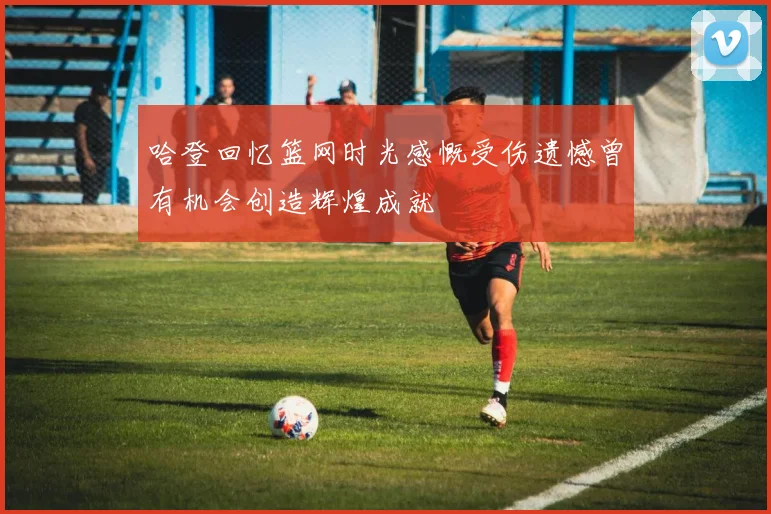 哈登回忆篮网时光感慨受伤遗憾曾有机会创造辉煌成就
