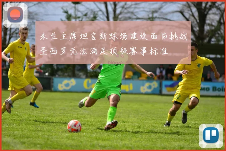 米兰主席坦言新球场建设面临挑战圣西罗无法满足顶级赛事标准
