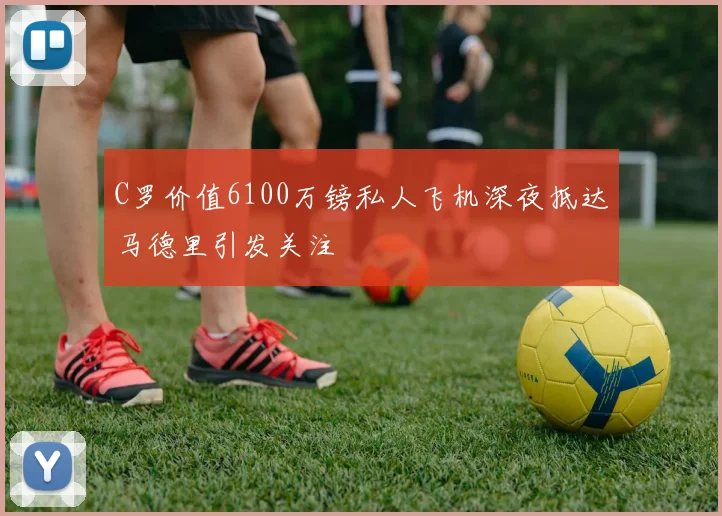 C罗价值6100万镑私人飞机深夜抵达马德里引发关注