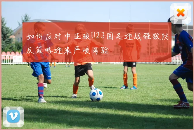 如何应对中亚狼U23国足迎战强敌防反策略迎来严峻考验