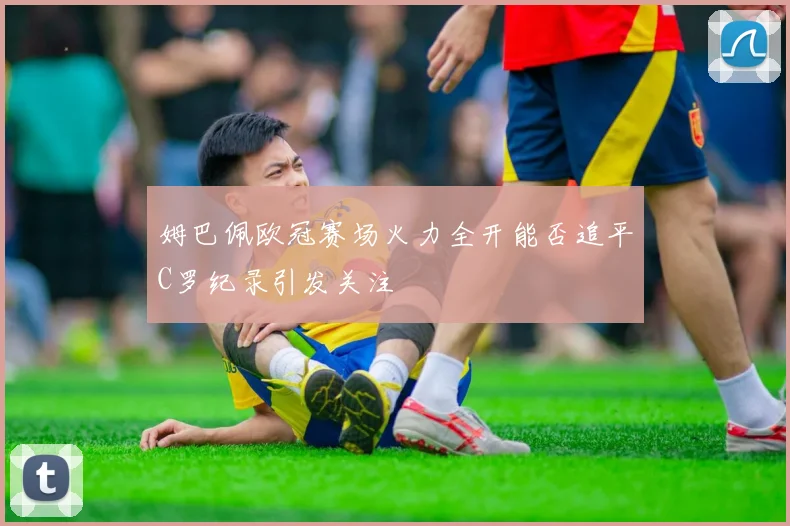 姆巴佩欧冠赛场火力全开能否追平C罗纪录引发关注