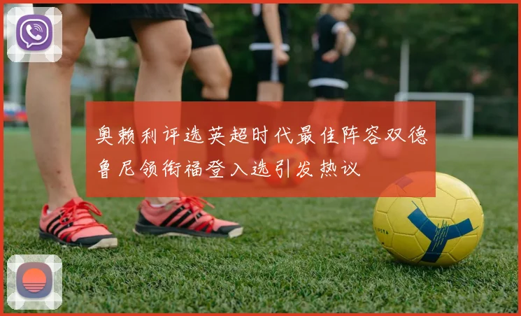 奥赖利评选英超时代最佳阵容双德鲁尼领衔福登入选引发热议