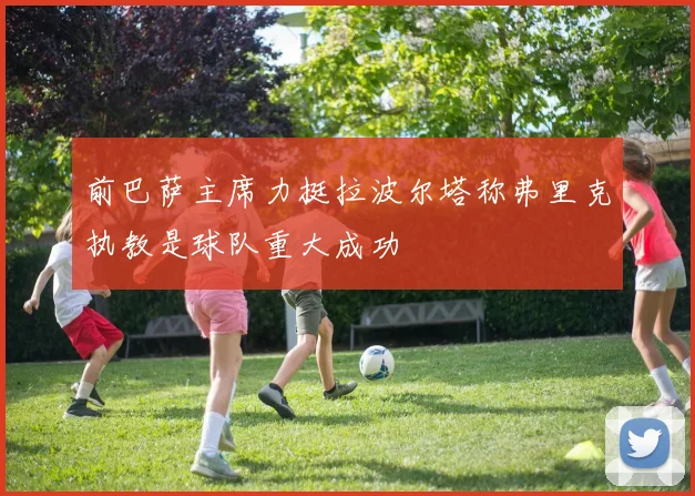 前巴萨主席力挺拉波尔塔称弗里克执教是球队重大成功