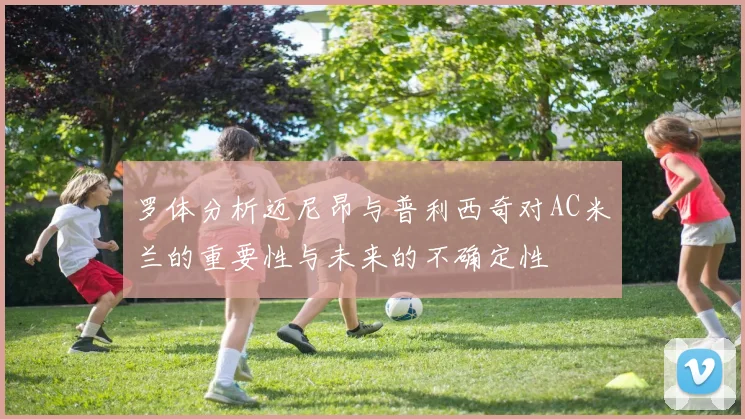 罗体分析迈尼昂与普利西奇对AC米兰的重要性与未来的不确定性