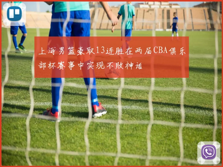 上海男篮豪取13连胜在两届CBA俱乐部杯赛事中实现不败神话