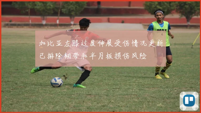 加比亚左膝过度伸展受伤情况更新已排除韧带和半月板损伤风险