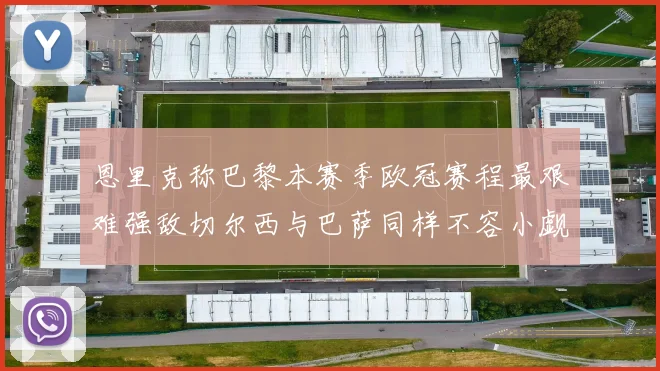 恩里克称巴黎本赛季欧冠赛程最艰难强敌切尔西与巴萨同样不容小觑