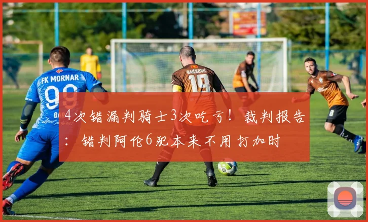 4次错漏判骑士3次吃亏！裁判报告：错判阿伦6犯本来不用打加时
