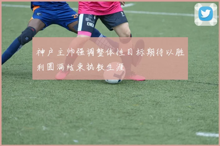 神户主帅强调整体性目标期待以胜利圆满结束执教生涯