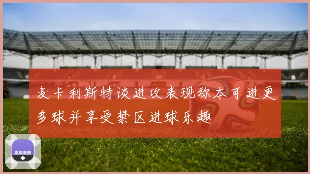 麦卡利斯特谈进攻表现称本可进更多球并享受禁区进球乐趣