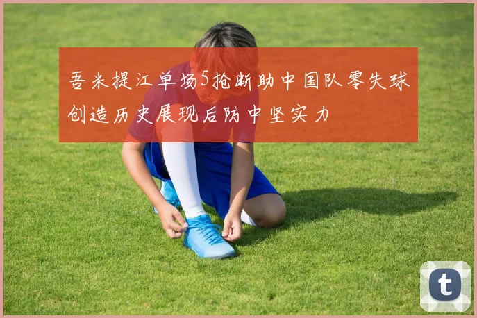 吾米提江单场5抢断助中国队零失球创造历史展现后防中坚实力