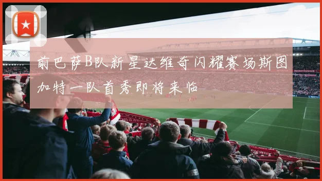 前巴萨B队新星达维奇闪耀赛场斯图加特一队首秀即将来临