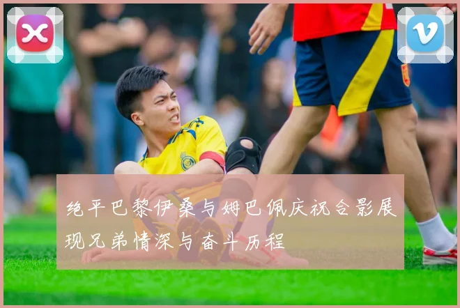 绝平巴黎伊桑与姆巴佩庆祝合影展现兄弟情深与奋斗历程
