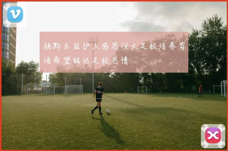杨黔东监护人感恩恒大足校培养寄语希望铭记足校恩情